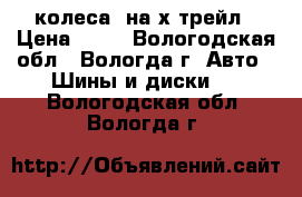 колеса  на х-трейл › Цена ­ 16 - Вологодская обл., Вологда г. Авто » Шины и диски   . Вологодская обл.,Вологда г.